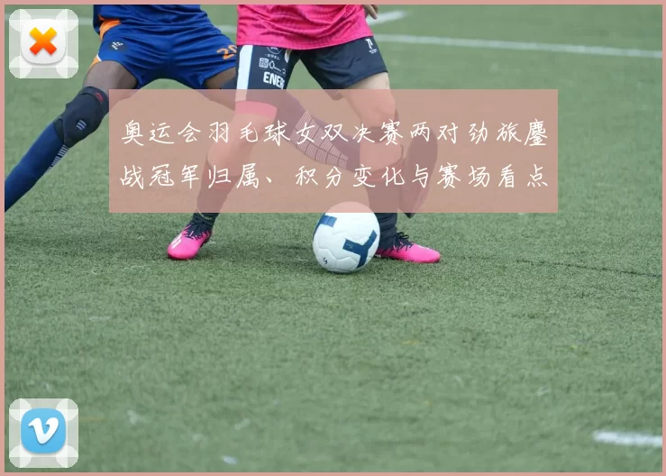 奥运会羽毛球女双决赛两对劲旅鏖战冠军归属、积分变化与赛场看点