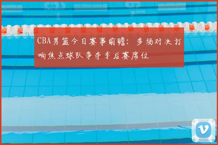 CBA男篮今日赛事前瞻:多场对决打响焦点球队争夺季后赛席位