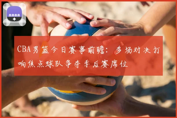 CBA男篮今日赛事前瞻:多场对决打响焦点球队争夺季后赛席位