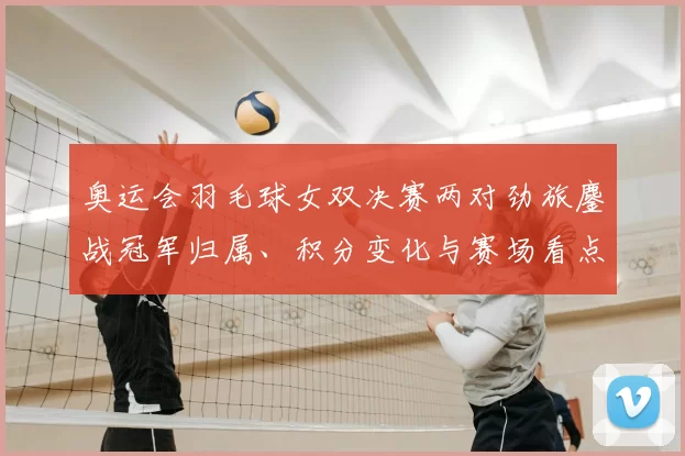 奥运会羽毛球女双决赛两对劲旅鏖战冠军归属、积分变化与赛场看点