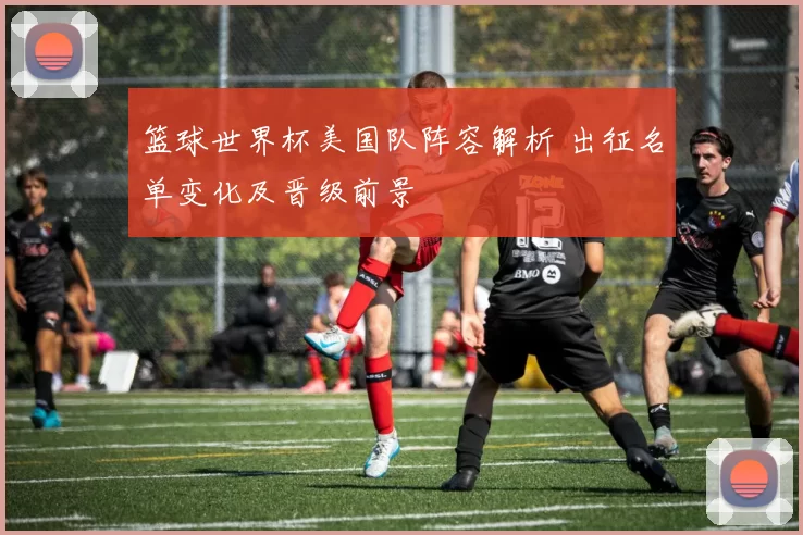 篮球世界杯美国队阵容解析 出征名单变化及晋级前景