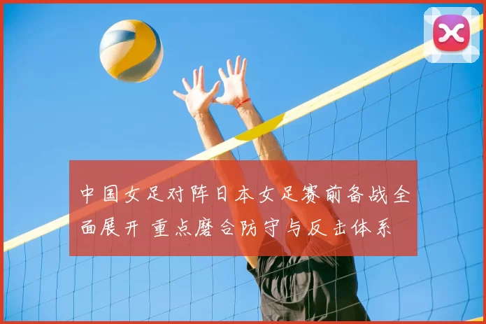 中国女足对阵日本女足赛前备战全面展开 重点磨合防守与反击体系