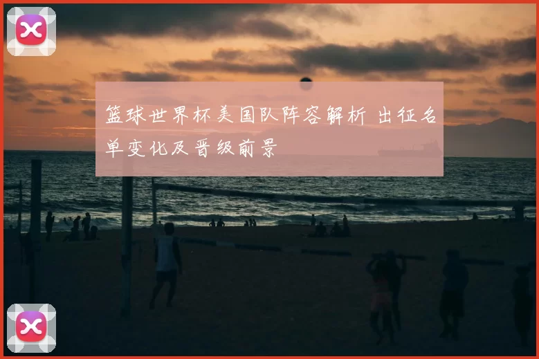 篮球世界杯美国队阵容解析 出征名单变化及晋级前景