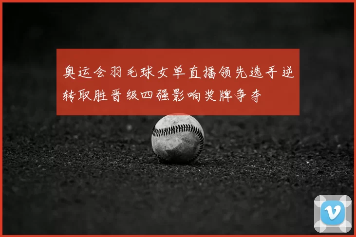 奥运会羽毛球女单直播领先选手逆转取胜晋级四强影响奖牌争夺