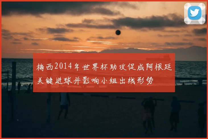 梅西2014年世界杯助攻促成阿根廷关键进球并影响小组出线形势