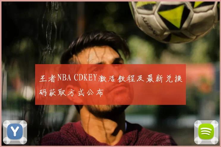 王者NBA CDKEY激活教程及最新兑换码获取方式公布