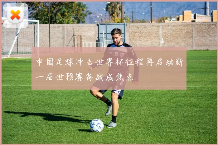 中国足球冲击世界杯征程再启动新一届世预赛备战成焦点