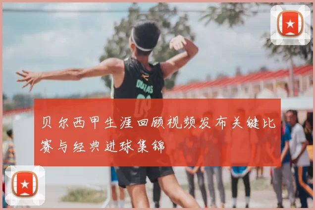 贝尔西甲生涯回顾视频发布关键比赛与经典进球集锦