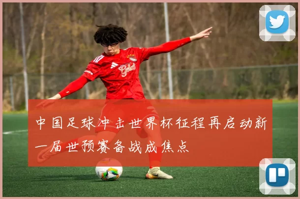中国足球冲击世界杯征程再启动新一届世预赛备战成焦点