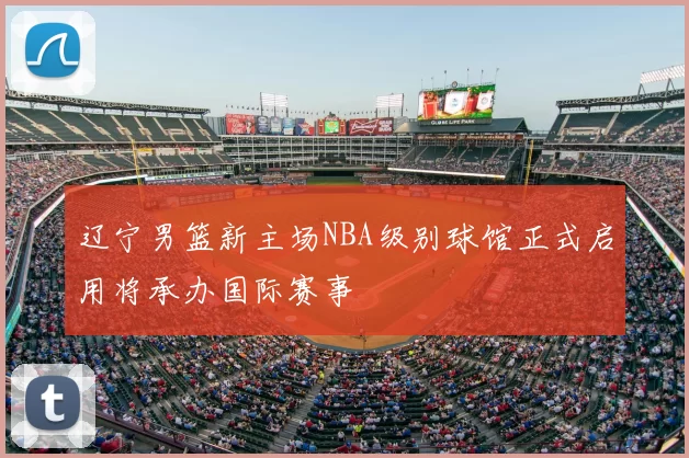 辽宁男篮新主场NBA级别球馆正式启用将承办国际赛事
