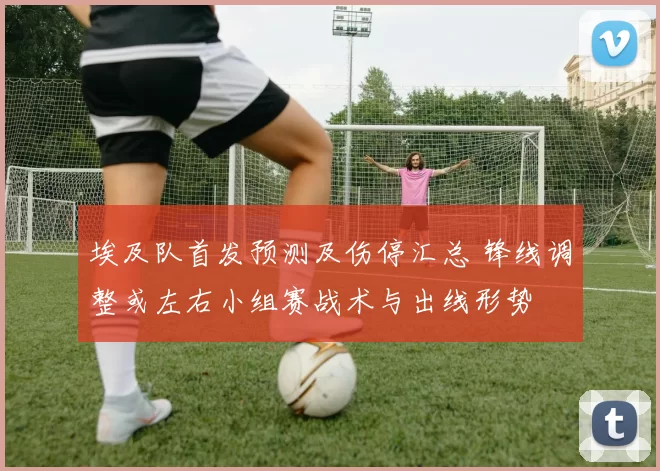 埃及队首发预测及伤停汇总 锋线调整或左右小组赛战术与出线形势