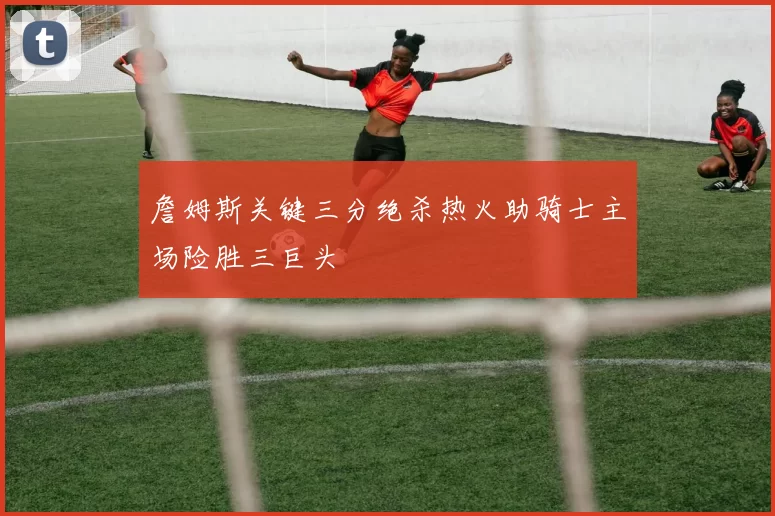 詹姆斯关键三分绝杀热火助骑士主场险胜三巨头