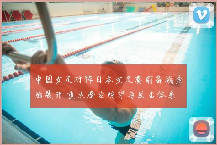 中国女足对阵日本女足赛前备战全面展开 重点磨合防守与反击体系