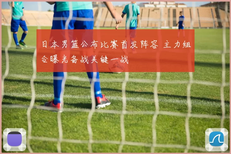 日本男篮公布比赛首发阵容 主力组合曝光备战关键一战