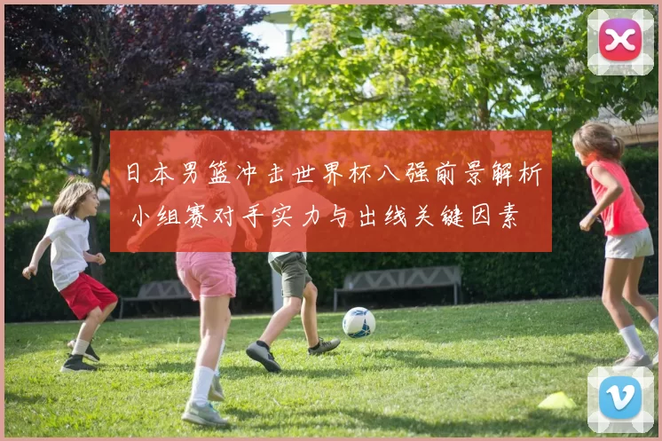 日本男篮冲击世界杯八强前景解析 小组赛对手实力与出线关键因素