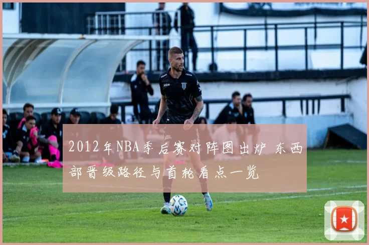 2012年NBA季后赛对阵图出炉 东西部晋级路径与首轮看点一览