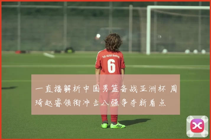 一直播解析中国男篮备战亚洲杯 周琦赵睿领衔冲击八强争夺新看点