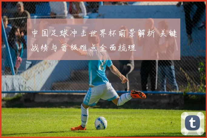 中国足球冲击世界杯前景解析 关键战绩与晋级难点全面梳理