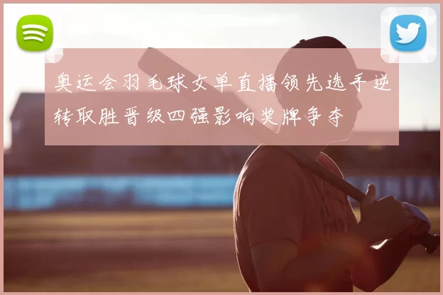 奥运会羽毛球女单直播领先选手逆转取胜晋级四强影响奖牌争夺