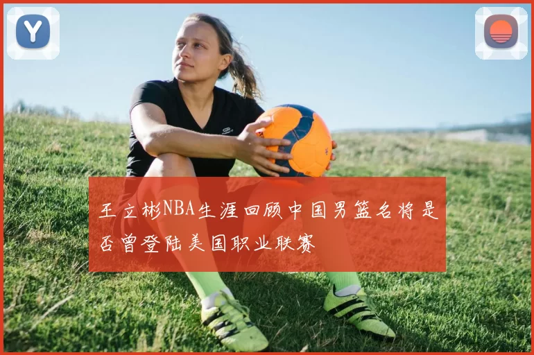 王立彬NBA生涯回顾中国男篮名将是否曾登陆美国职业联赛