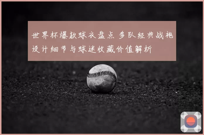 世界杯爆款球衣盘点 多队经典战袍设计细节与球迷收藏价值解析