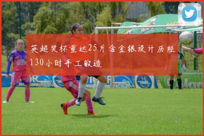 英超奖杯重达25斤含金银设计历经130小时手工锻造