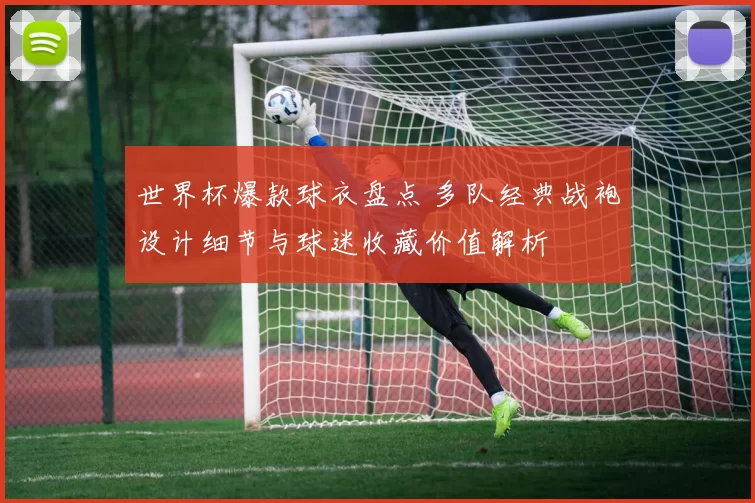 世界杯爆款球衣盘点 多队经典战袍设计细节与球迷收藏价值解析
