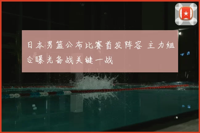 日本男篮公布比赛首发阵容 主力组合曝光备战关键一战