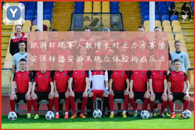 欧洲杯观赛人数增长对主办方赛场安保转播安排及观众体验构成压力