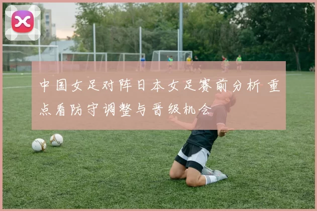 中国女足对阵日本女足赛前分析 重点看防守调整与晋级机会