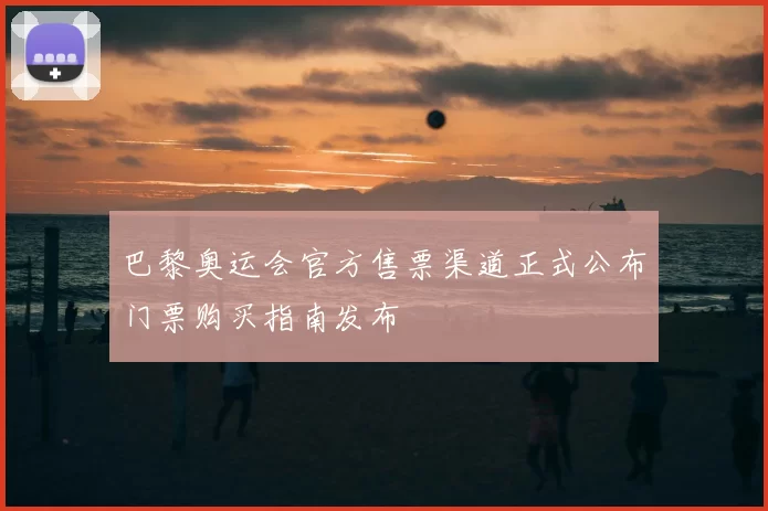 巴黎奥运会官方售票渠道正式公布门票购买指南发布