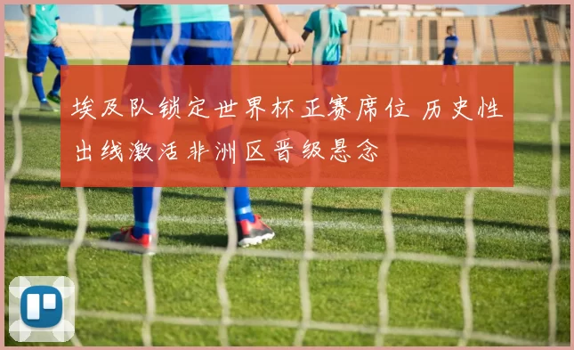 埃及队锁定世界杯正赛席位 历史性出线激活非洲区晋级悬念